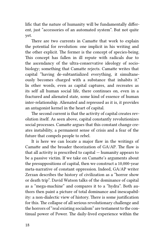 lific that the nature of humanity will be fundamentally differ- ent, just “accessories of an automated system”. But not quite yet  There are two currents in Camatte that work to explain the potential for revolution: one implicit in his writing and the other explicit. The former is the concept of species-being. ‘This concept has fallen in ill repute with radicals due to the ascendancy of the ultra-conservative ideology of socio- biology: something that Camatte rejects. Camatte writes that capital “having de-subtantialized everything, it simultane- ously becomes charged with a substance that inhabits it” In other words, even as capital captures, and recreates as its self all human social life, there continues on, even in a fractured and alienated state, some kind of essence of human inter-relationship. Alienated and repressed as it i, it provides an antagonist kernel in the heart of capital.  ‘The second current s that the activity of capital creates rev- olution itself. As seen above, capital constantly revolutionizes social processes. Camatte argues that this constant change cre- ates instability, a permanent sense of crisis and a fear of the future that compels people to rebel  It is here we can locate a major flaw in the writings of Camatte and the broader theorization of GA/AP. The flaw is that all activity is prescribed to capital — humanity appears to be a passive victim. If we take on Camatte’s arguments about the presuppositions of capital, then we construct a 10,000-year meta-narrative of constant oppression. Indeed, GA/AP writer Zerzan describes the history of civilization as a “horror show or death trip”. David Watson talks of the dominance of capital as a “mega-machine” and compares it to a “hydra”. Both au- thors then paint a picture of total dominance and inescapabil- ity: a non-dialectic view of history. There is some justification for this. The collapse of all serious revolutionary challenge and the horrors of “real existing socialism” are testament to the con- tinual power of Power. The daily-lived experience within the  18 